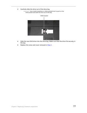 Page 85Chapter 3: Replacing notebook components77
3Carefully slide the drive out of the drive bay.
Important: Use a small screwdriver or other pointed tool to push on the 
DVD bracket and slide the drive out of the bay.
4Slide the new DVD drive into the drive bay. Make sure that the drive fits securely in 
the bay.
5Replace the screw and cover removed in Step 2.
DVD bracket 