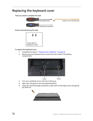 Page 8678Chapter 3: Replacing notebook components
Replacing the keyboard cover
Tools you need to complete this taskv
Screws removed during this task:
To replace the keyboard cover:
1Complete the steps in “Preparing the notebook” on page 55.
2Remove the two keyboard cover screws from the inside of the battery 
compartment.
3Turn your notebook over so the top is facing up.
4Open the LCD panel to the fully opened position.
5Insert the small flat-blade screwdriver under each of the hinge covers and gently 
pry them...