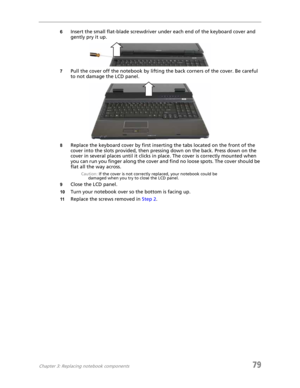 Page 87Chapter 3: Replacing notebook components79
6Insert the small flat-blade screwdriver under each end of the keyboard cover and 
gently pry it up.
7Pull the cover off the notebook by lifting the back corners of the cover. Be careful 
to not damage the LCD panel.
8Replace the keyboard cover by first inserting the tabs located on the front of the 
cover into the slots provided, then pressing down on the back. Press down on the 
cover in several places until it clicks in place. The cover is correctly mounted...