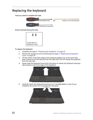 Page 8880Chapter 3: Replacing notebook components
Replacing the keyboard
Tools you need to complete this task:v
Screws removed during this task:
To replace the keyboard:
1Complete the steps in “Preparing the notebook” on page 55.
2Remove the keyboard cover by following the steps in “Replacing the keyboard 
cover” on page 78.
3Lift the center of the back edge of the keyboard slightly and, at the same time, 
press inward on the left side and then the right side. This will release the keyboard 
from the side...