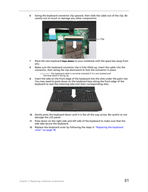 Page 89Chapter 3: Replacing notebook components81
6Swing the keyboard connector clip upward, then slide the cable out of the clip. Be 
careful not to touch or damage any other components.
7Place the new keyboard keys-down on your notebook with the space bar away from 
you.
8Make sure the keyboard connector clip is fully lifted up, insert the cable into the 
connector, then swing the clip downward to lock the connector in place.
Important: The keyboard cable is correctly oriented if it is not twisted and 
the...