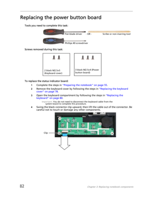 Page 9082Chapter 3: Replacing notebook components
Replacing the power button board
Tools you need to complete this task:v
Screws removed during this task:
To replace the status indicator board:
1Complete the steps in “Preparing the notebook” on page 55.
2Remove the keyboard cover by following the steps in “Replacing the keyboard 
cover” on page 78.
3Open the keyboard compartment by following the steps in “Replacing the 
keyboard” on page 80.
Important: You do not need to disconnect the keyboard cable from the...