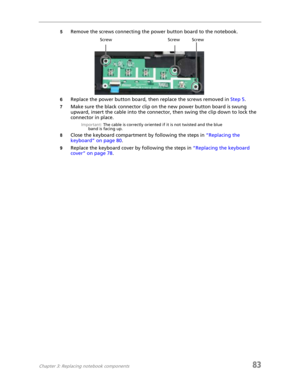 Page 91Chapter 3: Replacing notebook components83
5Remove the screws connecting the power button board to the notebook.
6Replace the power button board, then replace the screws removed in Step 5.
7Make sure the black connector clip on the new power button board is swung 
upward, insert the cable into the connector, then swing the clip down to lock the 
connector in place.
Important: The cable is correctly oriented if it is not twisted and the blue 
band is facing up.
8Close the keyboard compartment by following...