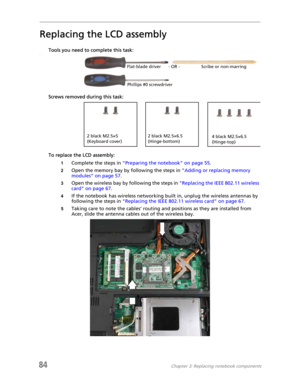 Page 9284Chapter 3: Replacing notebook components
Replacing the LCD assembly
Tools you need to complete this task:v
Screws removed during this task:
To replace the LCD assembly:
1Complete the steps in “Preparing the notebook” on page 55.
2Open the memory bay by following the steps in “Adding or replacing memory 
modules” on page 57.
3Open the wireless bay by following the steps in “Replacing the IEEE 802.11 wireless 
card” on page 67.
4If the notebook has wireless networking built in, unplug the wireless...