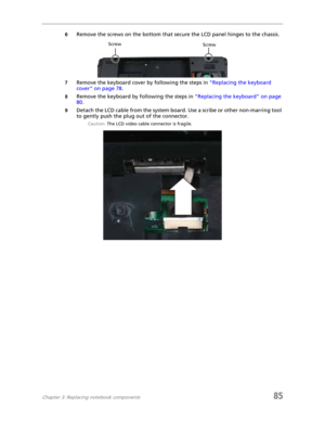 Page 93Chapter 3: Replacing notebook components85
6Remove the screws on the bottom that secure the LCD panel hinges to the chassis.
7Remove the keyboard cover by following the steps in “Replacing the keyboard 
cover” on page 78.
8Remove the keyboard by following the steps in “Replacing the keyboard” on page 
80.
9Detach the LCD cable from the system board. Use a scribe or other non-marring tool 
to gently push the plug out of the connector.
Caution: The LCD video cable connector is fragile.
Screw Screw 
