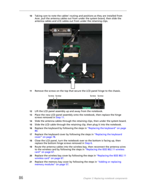 Page 9486Chapter 3: Replacing notebook components
10Taking care to note the cables’ routing and positions as they are installed from 
Acer, pull the antenna cables out from under the system board, then slide the 
antenna cables and LCD cables out from under the retaining clips.
11Remove the screws on the top that secure the LCD panel hinge to the chassis.
12Lift the LCD panel assembly up and away from the notebook.
13Place the new LCD panel assembly onto the notebook, then replace the hinge 
screws removed in...
