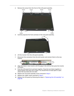 Page 9688Chapter 3: Replacing notebook components
4Remove the screws from the front of the LCD panel assembly.
5Carefully separate the front and back of the LCD panel assembly.
6Lift the inverter from the LCD panel assembly.
7Disconnect the connectors from the old inverter and connect them to the new 
inverter.
8Align the holes in new inverter with the pegs in the LCD lid, then press the inverter 
into place.
9Press the LCD panel front and back together. Press the two halves together in 
several places until...