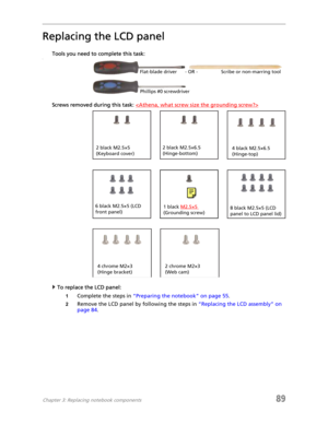 Page 97Chapter 3: Replacing notebook components89
Replacing the LCD panel
Tools you need to complete this task:v
Screws removed during this task: 
To replace the LCD panel:
1Complete the steps in “Preparing the notebook” on page 55.
2Remove the LCD panel by following the steps in “Replacing the LCD assembly” on 
page 84.
Flat-blade driver Scribe or non-marring tool- OR -
Phillips #0 screwdriver
2 black M2.5×6.5 
(Hinge-bottom)2 black M2.5×5 
(Keyboard cover)
6 black M2.5×5 (LCD 
front panel)8 black M2.5×5 (LCD...