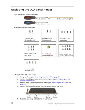 Page 10092Chapter 3: Replacing notebook components
Replacing the LCD panel hinges
Tools you need to complete this task:v
Screws removed during this task:
To replace the LCD panel hinges:
1Complete the steps in “Preparing the notebook” on page 55.
2Remove the LCD panel assembly by following the steps in “Replacing the LCD 
assembly” on page 84.
3Remove the LCD panel by following the steps in “Replacing the LCD panel” on 
page 89.
4Remove the screws that secure the hinge bracket to the LCD panel.
5Place the new...