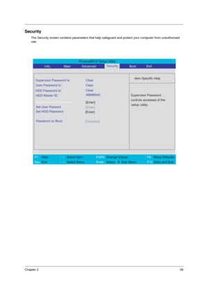 Page 44Chapter 238
Security
The Security screen contains parameters that help safeguard and protect your computer from unauthorized 
use.
PhoenixBIOS Setup Utility 
           Info.       Main       Advanced        Boot 
 
Item Specific Help Supervisor Password Is: Clear
 
User Password Is: Clear
HDD Master ID:
[Enter]Set Supervisor Password
  
Password on Boot: 
[Disabled]
 
  
 
Supervisor Password 
controls accesses of the 
setup utility.  
 
 
F1  Help       ↑↓ Select Item          F5/F6 Change Values...
