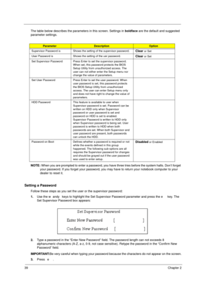 Page 4539Chapter 2
The table below describes the parameters in this screen. Settings in boldface are the default and suggested 
parameter settings.
NOTE: When you are prompted to enter a password, you have three tries before the system halts. Don’t forget 
your password. If you forget your password, you may have to return your notebook computer to your 
dealer to reset it.
Setting a Password
Follow these steps as you set the user or the supervisor password:
1.Use the w andy keys to highlight the Set Supervisor...