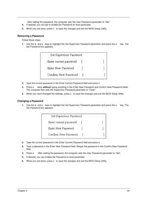 Page 46Chapter 240
                After setting the password, the computer sets the User Password parameter to “Set”.
4.If desired, you can opt to enable the Password on boot parameter.
5.When you are done, press u to save the changes and exit the BIOS Setup Utility.
Removing a Password
Follow these steps:
1.Use the w and y keys to highlight the Set Supervisor Password parameter and press the e key. The 
Set Password box appears:
2.Type the current password in the Enter Current Password field and press e....