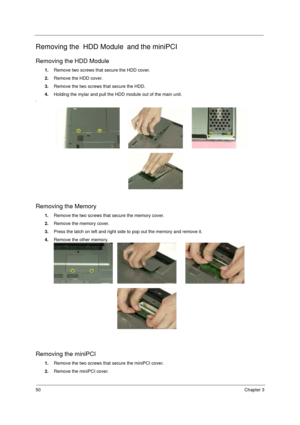 Page 5650Chapter 3
Removing the  HDD Module and the miniPCI
Removing the HDD Module
1.Remove two screws that secure the HDD cover.
2.Remove the HDD cover.
3.Remove the two screws that secure the HDD. 
4.Holding the mylar and pull the HDD module out of the main unit.
.
Removing the Memory
1.Remove the two screws that secure the memory cover.
2.Remove the memory cover.
3.Press the latch on left and right side to pop out the memory and remove it.
4.Remove the other memory.
Removing the miniPCI
1.Remove the two...