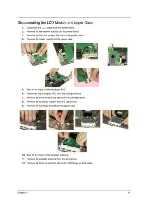 Page 63Chapter 357
Disassembling the LCD Module and Upper Case
1.Disconnect the LCD cable from the power board.
2.Remove the two screws that secure the power board.
3.Remove another four screws that secure the power board.
4.Remove the power board from the upper case.
5.Tear off the mylar on the touchpad FFC.
6.Disconnect the touchpad FFC from the touchpad board.
7.Remove the three screws that secure the touchpad bracket.
8.Remove the touchpad bracket from the upper case.
9.Remove the touchpad board from the...