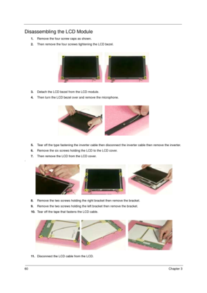 Page 6660Chapter 3
Disassembling the LCD Module
1.Remove the four screw caps as shown.
2.Then remove the four screws tightening the LCD bezel.
3.Detach the LCD bezel from the LCD module.
4.Then turn the LCD bezel over and remove the microphone.
5.Tear off the type fastening the inverter cable then disconnect the inverter cable then remove the inverter.
6.Remove the six screws holding the LCD to the LCD cover.
7.Then remove the LCD from the LCD cover.
.
8.Remove the two screws holding the right bracket then...