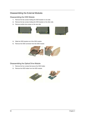Page 6862Chapter 3
Disassembling the External Modules
Disassembling the ODD Module
1.Remove the two screws holding the ODD bracket on one side.
2.Remove the two screws holding the ODD bracket on the other side.
3.Remove another two screws on the rear side.
4.Slide the ODD bracket out of the ODD module.
5.Remove the ODD connector from the ODD module.
Disassembling the Optical Drive Module
1.Remove the four screws that secure the HDD holder.
2.Remove the HDD holder from the HDD module. 