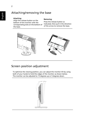 Page 14
2
English
Attaching/removing the base
Screen position adjustment
Attaching:
Align the release button on the bottom of the monitor with the 
corresponding slots on the bottom of 
the base.  
Removing:
Press the release button as indicated, then pull in the direction 
of the arrow to remove the base.
To optimize the viewing position, you can adjust the monitor tilt by using both of your hands to hold the edges of the monitor as shown below. 
The monitor can be adjusted to 15 degrees up or 5 degrees down. 
 