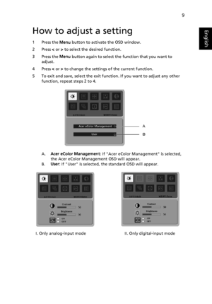 Page 21
9
EnglishHow to adjust a setting
1 Press the Menu button to activate the OSD window. 
2 Press  < or  > to select the desired function. 
3 Press the  Menu button again to select the function that you want to 
adjust. 
4 Press  < or  > to change the settings  of the current function. 
5 To exit and save, select the exit function. If you want to adjust any other  function, repeat steps 2 to 4.
A.Acer eColor Management:  If Acer eColor Management is selected, 
the Acer eColor Management OSD will appear.
B....