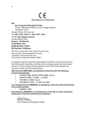Page 10
x
We,     
       Acer Computer (Shanghai) Limited
        3F, No. 168 Xizang  medium road, Huangpu District,
        Shanghai, China
Contact Person: Mr. Easy Lai
Tel: 886-2-8691-3089 Fax: 886-2-8691-3000
E-mail: easy_lai@acer.com.tw
Hereby declare that:
Product:  LCD Monitor
Trade Name: Acer
Model Numb
er: V23 3 H

SKU Numb
er: V 233 H xxxx 
Is compliant with the essential requirements and other relevant provisions of 
the following EC directives, and that all the necessary steps have been taken 
and...