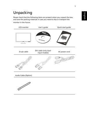 Page 13
1
EnglishUnpacking
Please check that the following items are present when you unpack the box, 
and save the packing materials in case you need to ship or transport the 
monitor in the future.
LCD monitor   User’s guide Quick start guide
D-sub cable   DVI cable (only dual-
input models) AC power cord
Audio Cable (Option) 
  
 
 
 
 
