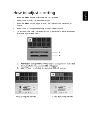 Page 24
EnglishHow to adjust a setting
1 Press the Menu button to activate the OSD window. 
2 Press  < or  > to select the desired function. 
3 Press the  Menu button again to select the function that you want to 
adjust. 
4 Press  < or  > to change the settings  of the current function. 
5 To exit and save, select the exit function. If you want to adjust any other  function, repeat steps 2 to 4.
A.Acer eColor Management:  If Acer eColor Management is selected, 
the Acer eColor Management OSD will appear.
B....