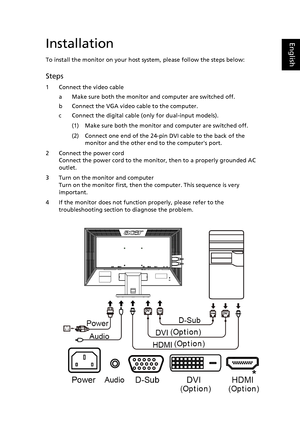 Page 22
EnglishInstallation
To install the monitor on your host system, please follow the steps below:
Steps 
1 Connect the video cable
a Make sure both the monitor and computer are switched off.
b Connect the VGA video cable to the computer. 
c Connect the digital cable (only for dual-input models).
(1) Make sure both the monitor and computer are switched off.
(2) Connect one end of the 24-pin DVI cable to the back of the monitor and the other end to the computers port.
2 Connect the power cord Connect the...