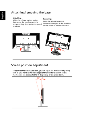 Page 17
English
Attaching/removing the base
Screen position adjustment
Attaching:
Align the release button on the 
bottom of the monitor with the 
corresponding slots  on the bottom of 
the base.   Removing:
Press the release button as 
indicated, then pull in the direction 
of the arrow to remove the base.
To optimize the viewing position, you  can adjust the monitor tilt by using 
both of your hands to hold the ed ges of the monitor as shown below. 
The monitor can be adjusted to 15 degrees up or 5 degrees...