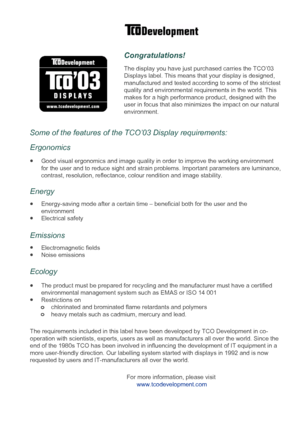 Page 10
Congratulations!
The display you have just purchased carries the TCO’03
Displays label. This means that your display is designed, 
manufactured and tested according to some of the strictest 
quality and environmental requirements in the world. This
makes for a high performance product, designed with the
user in focus that also minimizes the impact on our natural
environment.     
Some of the features of the TCO’03 Display requirements: 
Good visual ergonomics and image quality in order to improve the...