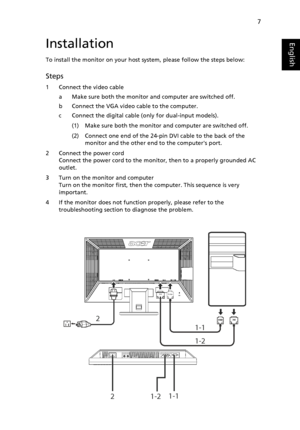 Page 19
7
EnglishInstallation
To install the monitor on your host system, please follow the steps below:
Steps 
1 Connect the video cable
a Make sure both the monitor and computer are switched off.
b Connect the VGA video cable to the computer. 
c Connect the digital cable (only for dual-input models).
(1) Make sure both the monitor and computer are switched off.
(2) Connect one end of the 24-pin DVI cable to the back of the monitor and the other end to the computers port.
2 Connect the power cord Connect the...