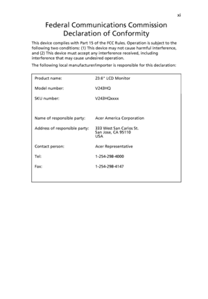 Page 11
xi
Federal Communications CommissionDeclaration of Conformity
This device complies with Part 15 of the  FCC Rules. Operation is subject to the 
following two conditions: (1) This device may not cause harmful interference, 
and (2) This device must accept any interference received, including 
interference that may cause undesired operation.
The following local manufacturer/importer  is responsible for this declaration:
Product name:
23.6 LCD Monitor

Model number:
V243HQ

SKU number:
V243HQxxxx
Name of...