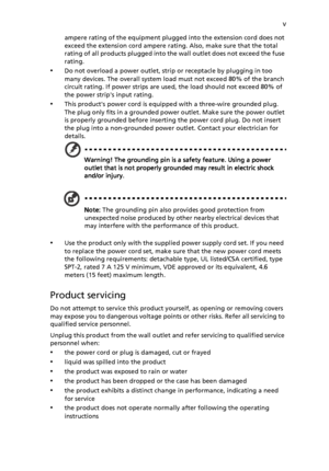 Page 5
v
ampere rating of the equipment plugged into the extension cord does not 
exceed the extension cord ampere ra ting. Also, make sure that the total 
rating of all products plugged into the wall outlet does not exceed the fuse 
rating.
•Do not overload a power outlet, strip  or receptacle by plugging in too 
many devices. The overall system load must not exceed 80% of the branch 
circuit rating. If power strips are used , the load should not exceed 80% of 
the power strips input rating.
•This products...