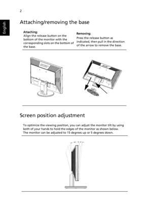 Page 142
English
Attaching/removing the base
Screen position adjustment
Attaching:
Align the release button on the 
bottom of the monitor with the 
corresponding slots  on the bottom of 
the base.   Removing:
Press the release button as 
indicated, then pull in the direction 
of the arrow to remove the base.
To optimize the viewing position, you  can adjust the monitor tilt by using 
both of your
  hands to hold the edges of the monitor as shown below. 
The monitor can be adjusted to 15 degrees up or 5 degrees...