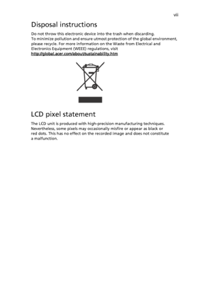 Page 7viiDisposal instructionsDo not throw this electronic device into the trash when discarding. 
To minimize pollution and ensure utmost protection of the global environment, 
please recycle. For more information on the Waste from Electrical and 
Electronics Equipment (WEEE) regulations, visit 
http://global.acer.com/about/sustainability.htmLCD pixel statementThe LCD unit is produced with high-precision manufacturing techniques. 
Nevertheless, some pixels may occasionally misfire or appear as black or 
red...