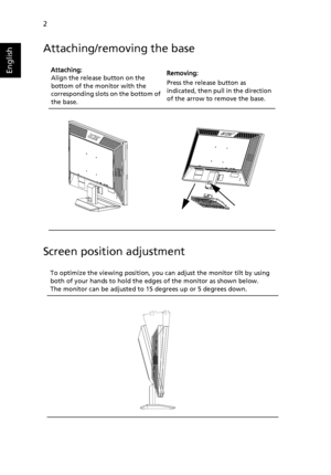 Page 142
English
Attaching/removing the base
Screen position adjustment
Attaching:
Align the release button on the 
bottom of the monitor with the 
corresponding slots  on the bottom of 
the base.   Removing:
Press the release button as 
indicated, then pull in the direction 
of the arrow to remove the base.
To optimize the viewing position, you  can adjust the monitor tilt by using 
bo
 th of your hands to hold the edges of the monitor as shown below. 
The monitor can be adjusted to 15 degrees up or 5 degrees...