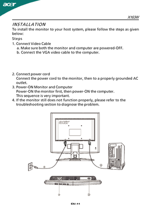 Page 12EN-11INSTALLATION
T
o install the monitor to your host system, please follow the steps as given
below:
Steps
1.Connect Video Cable a. Make sure both the monitor and computer are powered-OFF.
b. Connect the VGA video cable to the computer.
2.Connect power cord Connect the power cord to the monitor, then to a properly grounded AC
outlet.
3.Power-ON Monitor and Computer Power-ON the monitor first, then power-ON the computer.
This sequence is very important.
4.If the monitor still does not function properly,...