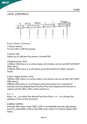 Page 13EN-12USER CONTROLS
Front
 Panel Controls
1.Power Switch:
To turn ON or OFF the power.
2.Power LED:
Lights up to indicate the power is turned ON.
3.Empowering / Exit:
1) When OSD menu is in active status, this button will act as EXIT-KEY(EXIT
OSD menu).
2) When OSD menu is in off status, press this button to select scenario
mode.
4.Auto Adjust button / Exit:
1)When OSD menu is in active status, this button will act as EXIT-KEY (EXIT
OSD menu).
2)When OSD menu is in off status, press this button for 2...