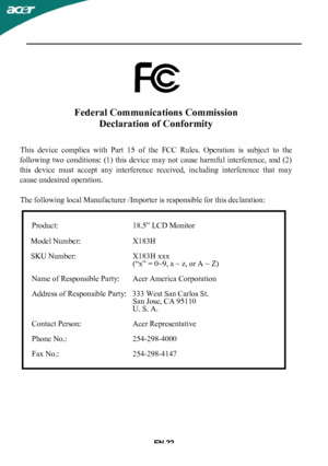 Page 23
Federal Communications CommissionDeclaration of Conformity
This  device  complies  with  Part  15  of  the  FCC  Rules.  Operation  is  subject  to  the
following  two  conditions:  (1)  this  device  may not  cause  harmful  interference,  and  (2)
this  device  must  accept  any  interference  received,  including  interference  that  may
cause undesired operation.
The following local Manufacturer /Importer is responsible for this declaration:
Product:  18.5” LCD Monitor
Model Number: X183H
SKU Numbe...