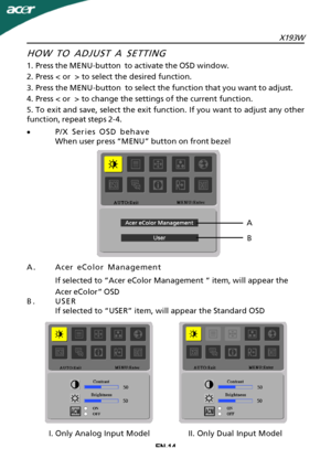 Page 15
X193WEN-14
A.Acer eColor Management
If selected to “Acer eColor Management “ item, will appear the
Acer eColor” OSD
B.USER If selected to “USER” item, will appear the Standard OSD
HOW TO ADJUST A SETTING
1.Press the MENU-button  to activate the OSD window.
2.Press < or  > to select the desired function.
3.Press the MENU-button  to select the function that you want to adjust.
4.Press < or  > to change the settings of the current function.
5.To exit and save, select the exit function. If you want to...