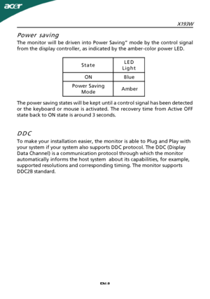 Page 9
X193WEN-8
Power saving
The monitor will be driven into Power Saving” mode by the control signal
from the display controller, as indicated by the amber-color power LED.
The power saving states will be kept until a control signal has been detected
or the keyboard or mouse is activated. The recovery time from Active OFF
state back to ON state is around 3 seconds.
DDC

To make your installation easier, the monitor is able to Plug and Play with
your system if your system also supports DDC protocol. The DDC...