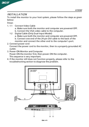 Page 13
X193WEN-12
INSTALLATION
To install the monitor to your host system, please follow the steps as given
below:
Steps
1.1-1Connect Video Cable
a. Make sure both the monitor and computer are powered-OFF.
b. Connect the VGA video cable to the computer.
1-2Digital Cable (Only Dual-Input Model) a. Make sure both the monitor and computer are powered-OFF.
b. Connect one end of the 24-pin DVI cable to the back of the
monitor and connect the other end to the computer’s port.
2.Connect power cord Connect the power...