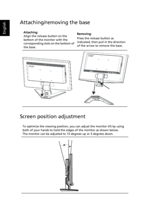 Page 16
English
Attaching/removing the base
Screen position adjustment
Attaching:
Align the release button on the 
bottom of the monitor with the 
corresponding slots  on the bottom of 
the base.   Removing:
Press the release button as 
indicated, then pull in the direction 
of the arrow to remove the base.
To optimize the viewing position, you  can adjust the monitor tilt by using 
both of your hands to hold the ed ges of the monitor as shown below. 
The monitor can be adjusted to 15 degrees up or 5 degrees...