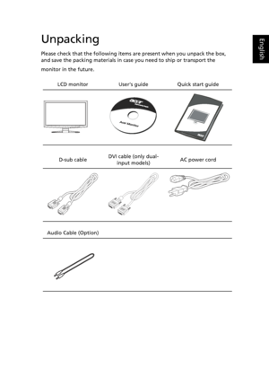 Page 15
EnglishUnpacking
Please check that the following items are present when you unpack the box, 
and save the packing materials in case you need to ship or transport the 
monitor in the future.
LCD monitor   User’s guide Quick start guide
D-sub cable   DVI cable (only dual-
input models) AC power cord
Audio Cable (Option) 
  
 
 
 
 