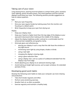 Page 9
Taking care of your vision
Long viewing hours, wearing incorrect glasses or contact lenses, glare, excessive 
room lighting, poorly focused screens, very small typefaces and low-contrast 
displays could stress your eyes. The following sections provide suggestions on 
how to reduce eyestrain.
Eyes
•Rest your eyes frequently.
•Give your eyes regular breaks by looking away from the monitor and 
focusing on a distant point.
•Blink frequently to keep your eyes from drying out.
Display
•Keep your display...