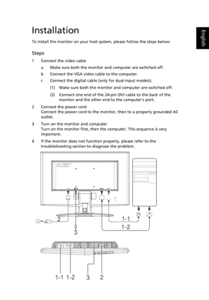 Page 21
EnglishInstallation
To install the monitor on your host system, please follow the steps below:
Steps 
1 Connect the video cable
a Make sure both the monitor and computer are switched off.
b Connect the VGA video cable to the computer. 
c Connect the digital cable (only for dual-input models).
(1) Make sure both the monitor and computer are switched off.
(2) Connect one end of the 24-pin DVI cable to the back of the monitor and the other end to the computers port.
2 Connect the power cord Connect the...