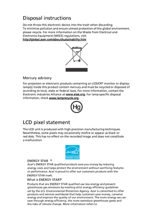 Page 7
Disposal instructions
Do not throw this electronic device into the trash when discarding. 
To minimize pollution and ensure utmost protection of the global environment, 
please recycle. For more informatio n on the Waste from Electrical and 
Electronics Equipment (WEEE) regulations, visit 
http://global.acer.com/about/sustainability.htm
Mercury advisory
For projectors or electronic products containing an LCD/CRT monitor or display:
lamp(s) inside this product contain mercury and must be recycled or...