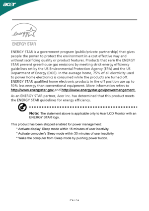 Page 26
EN-24
Note: The statement above is applicable only to Acer LCD Monitor with an 
ENERGY STAR logo.
This product has been shipped enabled for power management:
      * Activate display’ Sleep mode within 15 minutes of user inactivity.
      * Activate computer’s Sleep mode within 30 minutes of user inactivity.
      * Wake the computer from Sleep mode by pushing power button.
 