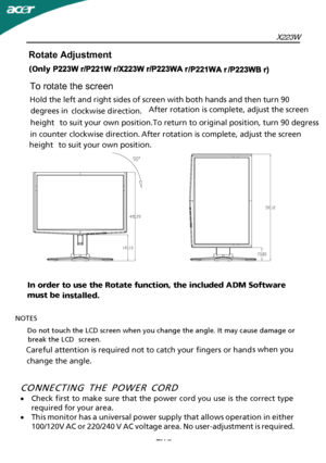 Page 8X223W
CONNECTING THE POWER CORD
·Check first to make sure that the power cord you use is the correct type
required for your area.
· This monitor has a universal power supply that allows operation in either
100/120V AC or 220/240 V AC voltage area. No user-adjustment is required.
EN-7
Rotate Adjustment 
To rotate the screen
Hold the left  and right sides of sc reen with both hands and then  turn 90 
 degrees in   clockwise direction. 
 
 
 
 After rotation is complete, adjust the screen 
height to suit...