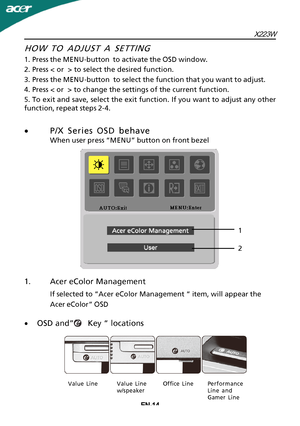 Page 15X223WEN-14
1.Acer eColor Management
If selected to “Acer eColor Management “ item, will appear the
Acer eColor” OSD
HOW TO ADJUST A SETTING
1
 .Press the MENU-button  to activate the OSD window.
2.Press < or  > to select the desired function.
3.Press the MENU-button  to select the function that you want to adjust.
4.Press < or  > to change the settings of the current function.
5.To exit and save, select the exit function. If you want to adjust any other
function, repeat steps 2-4.
· P/X Series OSD...