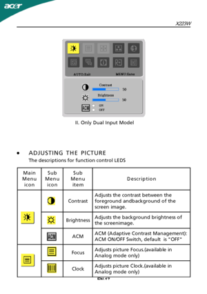 Page 18EN-17X223W
·
A
 DJUSTING THE PICTURE
The descriptions for function control LEDS II. Only Dual Input ModelMain
Menu icon Sub
Menu icon Sub
Menu item Description
Contrast Adjusts the contrast between the
foreground andbackground of the
screen image.
Brightness Adjusts the background brightness of
the screenimage.
ACM ACM (Adaptive Contrast Management):
ACM ON/OFF Switch, default  is "OFF"
Focus Adjusts picture Focus.(available in
Analog mode only)
Clock Adjusts picture Clock.(available in
Analog...