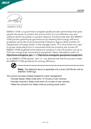 Page 25X223W
EN-24
Note: The statement above is applicable only to Acer LCD Monitor with an 
ENERGY STAR logo.
This product has been shipped enabled for power management:
      * Activate display’ Sleep mode within 15 minutes of user inactivity.
      * Activate computer’s Sleep mode within 30 minutes of user inactivity.
      * Wake the computer from Sleep mode by pushing power button.
 